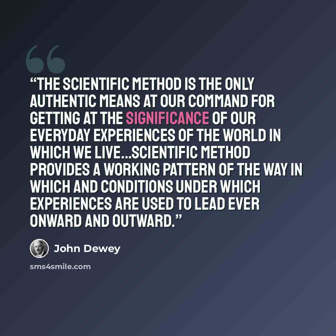 “The scientific method is the only authentic means at our command for getting at the significance of our everyday experiences of the world in which we live...scientific method provides a working pattern of the way in which and conditions under which experiences are used to lead ever onward and…” quote by John Dewey