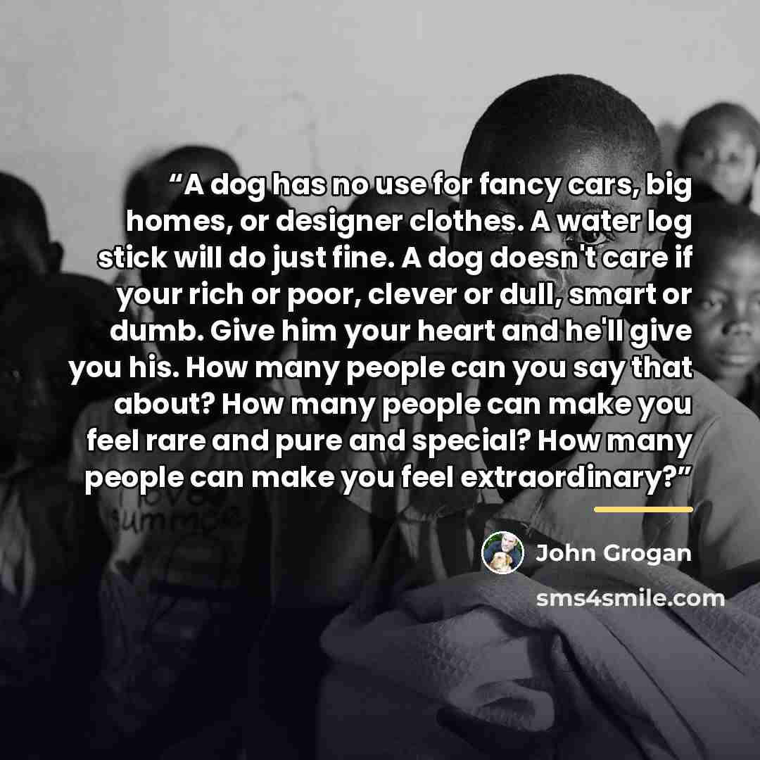 “A dog has no use for fancy cars, big homes, or designer clothes. A water log stick will do just fine. A dog doesn't care if your rich or poor, clever or dull, smart or dumb. Give him your heart and he'll give you his. How many people can you say that about? How many people can make you feel rare…” quote by John Grogan