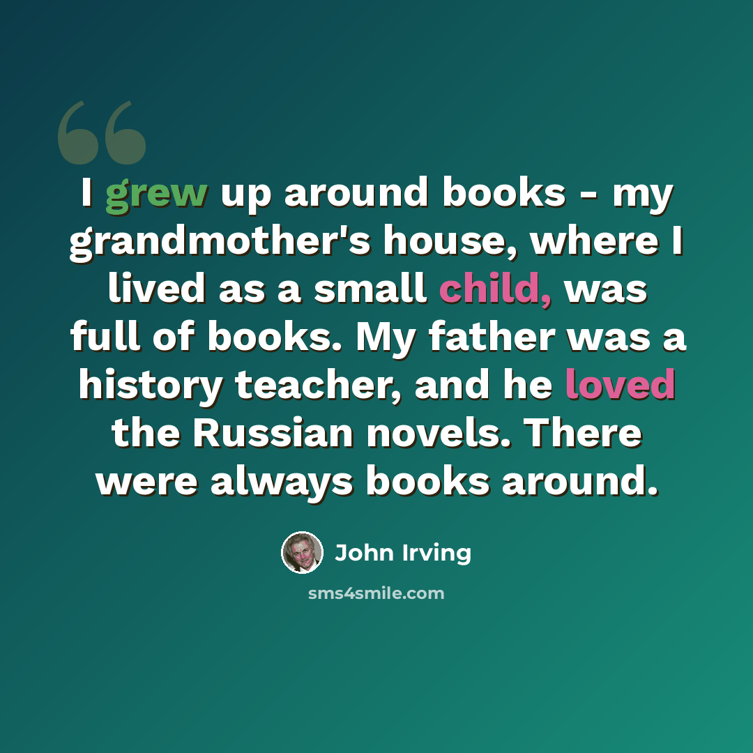 “I grew up around books - my grandmother's house, where I lived as a small child, was full of books. My father was a history teacher, and he loved the Russian novels. There were always books around.” quote by John Irving