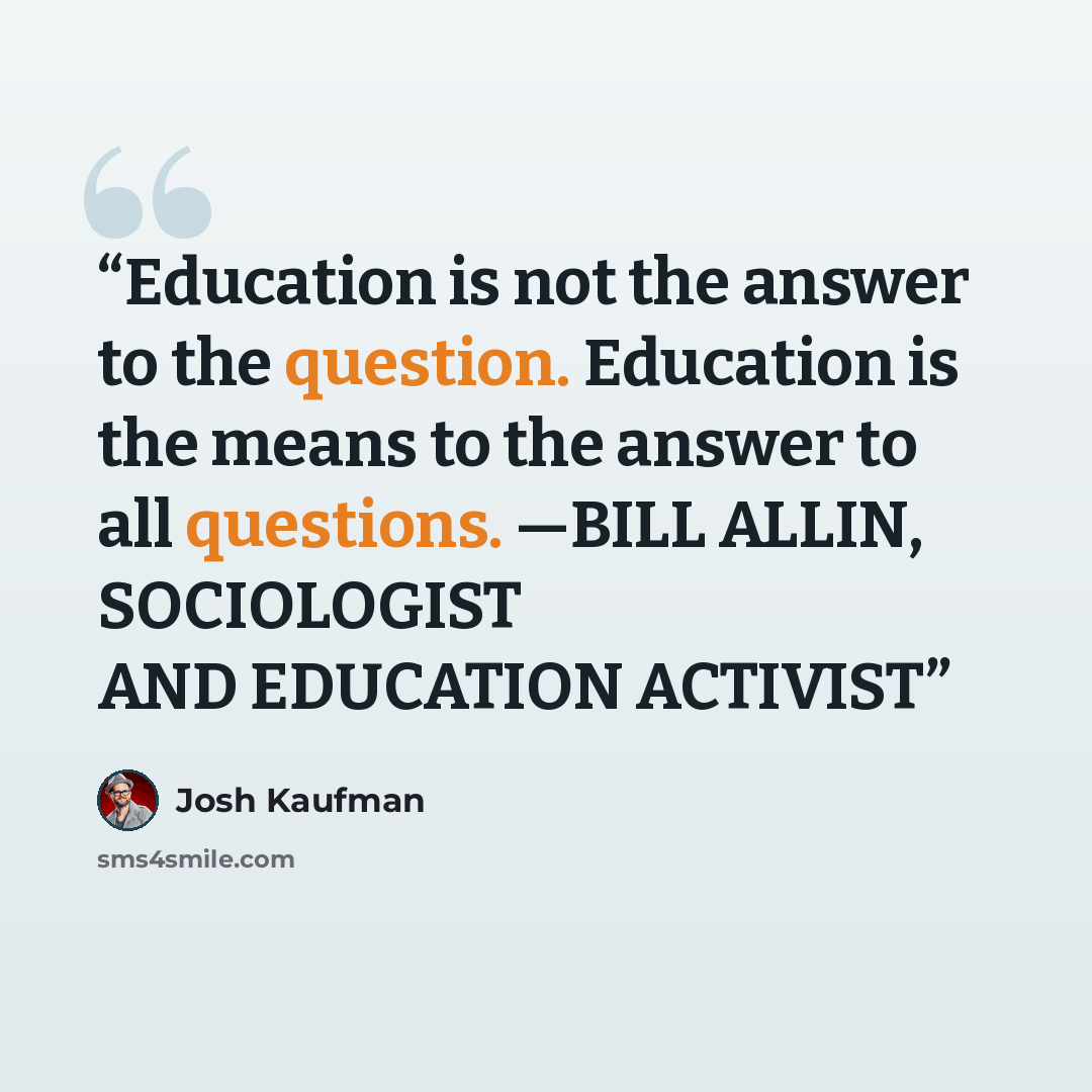 “Education is not the answer to the question. Education is the means to the answer to all questions. —BILL ALLIN, SOCIOLOGIST AND EDUCATION ACTIVIST” quote by Josh Kaufman