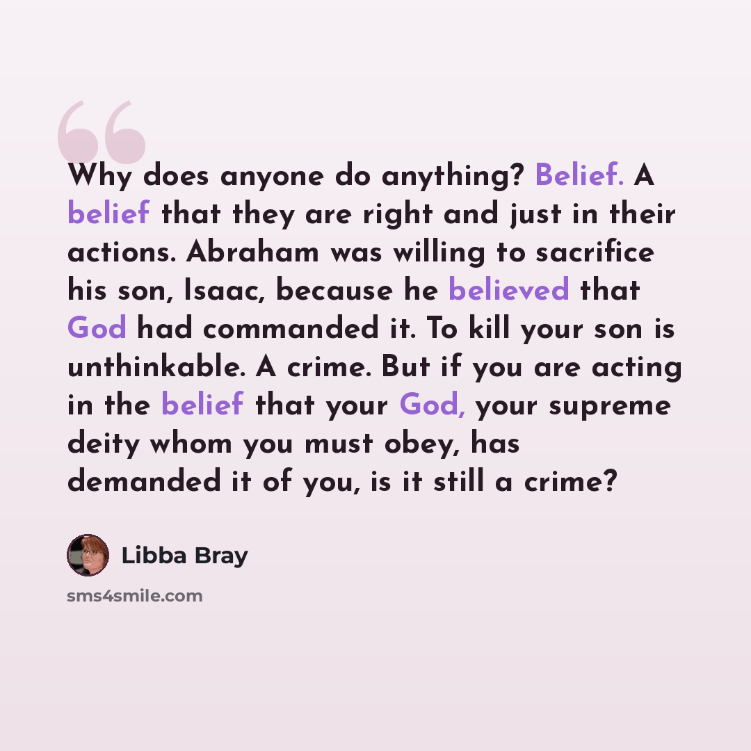 “Why does anyone do anything? Belief. A belief that they are right and just in their actions. Abraham was willing to sacrifice his son, Isaac, because he believed that God had commanded it. To kill your son is unthinkable. A crime. But if you are acting in the belief that your God, your supreme…” quote by Libba Bray
