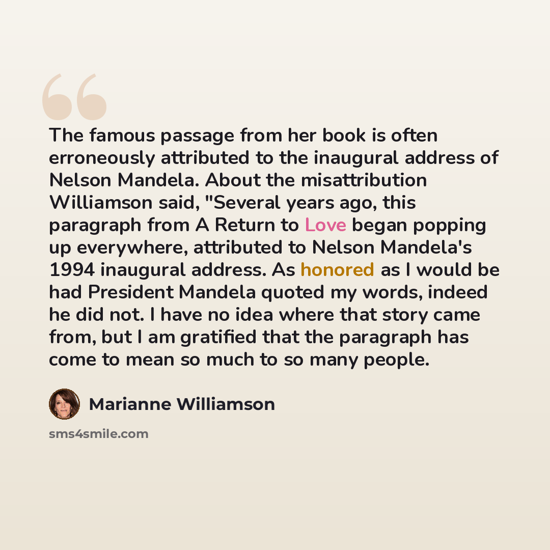 “The famous passage from her book is often erroneously attributed to the inaugural address of Nelson Mandela. About the misattribution Williamson said, "Several years ago, this paragraph from A Return to Love began popping up everywhere, attributed to Nelson Mandela's 1994 inaugural address. As…” quote by Marianne Williamson