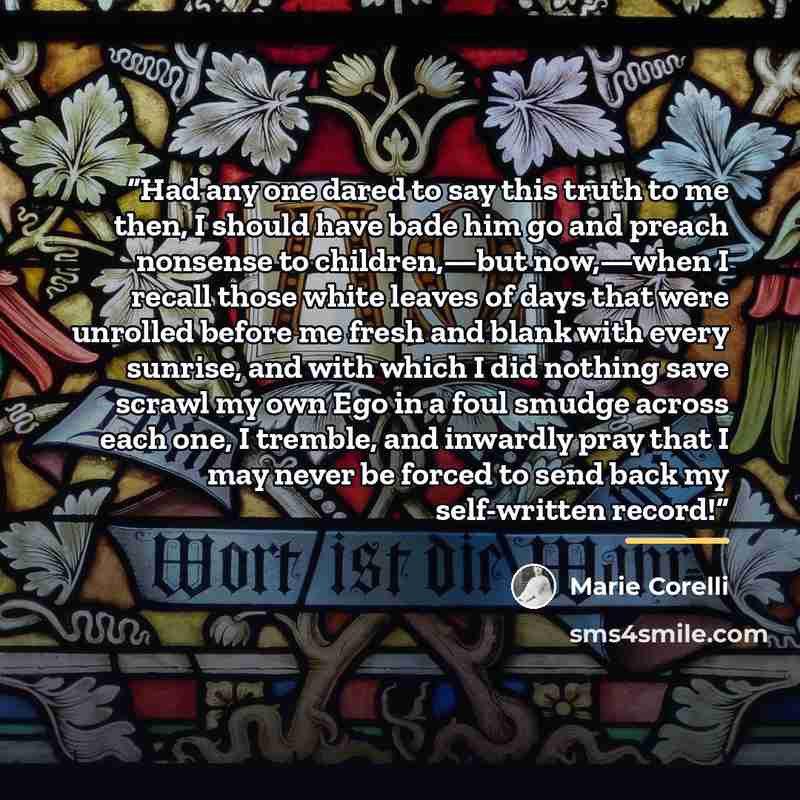 “Had any one dared to say this truth to me then, I should have bade him go and preach nonsense to children,—but now,—when I recall those white leaves of days that were unrolled before me fresh and blank with every sunrise, and with which I did nothing save scrawl my own Ego in a foul smudge across…” quote by Marie Corelli