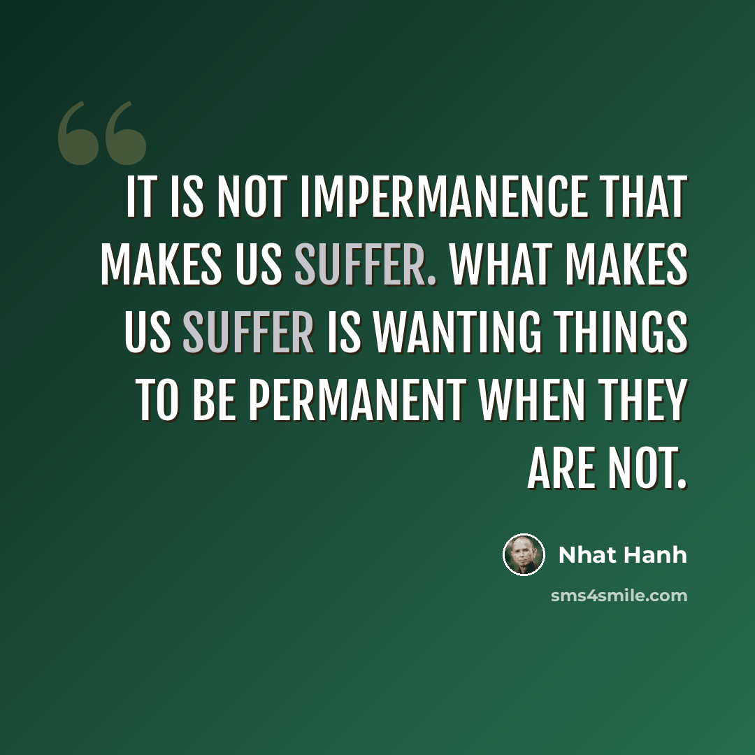 “It is not impermanence that makes us suffer. What makes us suffer is wanting things to be permanent when they are not.” quote by Nhat Hanh