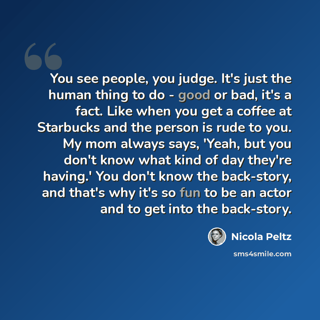 “You see people, you judge. It's just the human thing to do - good or bad, it's a fact. Like when you get a coffee at Starbucks and the person is rude to you. My mom always says, 'Yeah, but you don't know what kind of day they're having.' You don't know the back-story, and that's why it's so fun to…” quote by Nicola Peltz