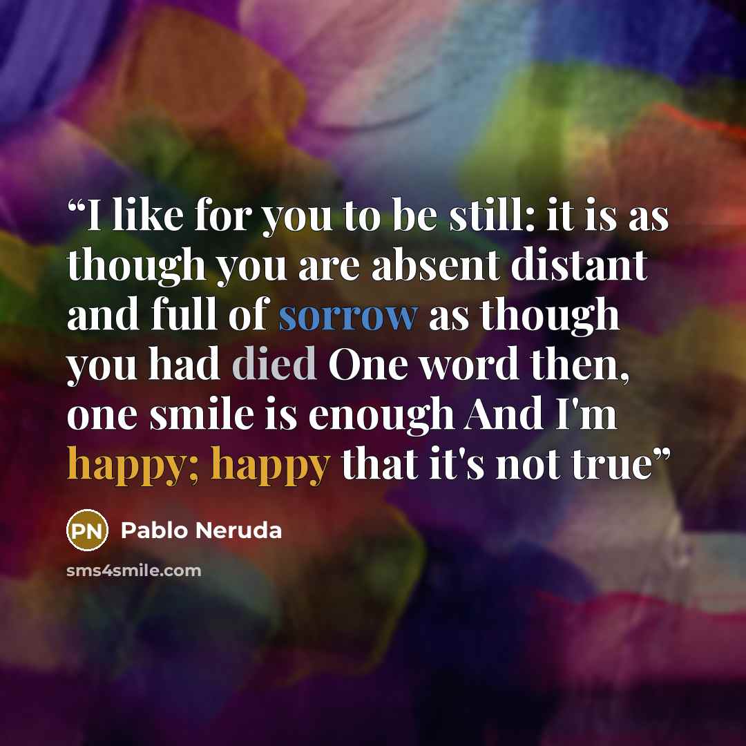“I like for you to be still: it is as though you are absent distant and full of sorrow as though you had died One word then, one smile is enough And I'm happy; happy that it's not true” quote by Pablo Neruda