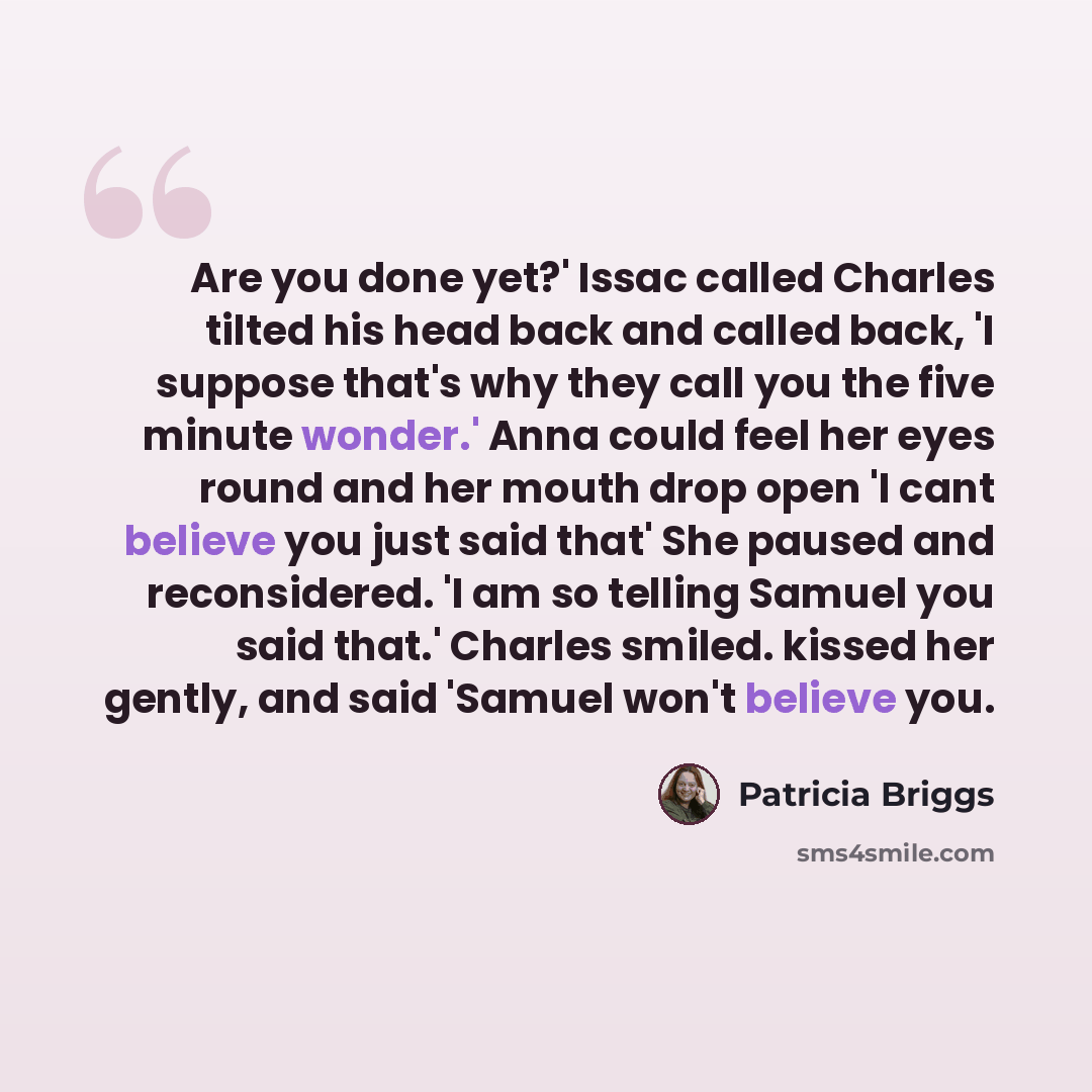 “Are you done yet?' Issac called Charles tilted his head back and called back, 'I suppose that's why they call you the five minute wonder.' Anna could feel her eyes round and her mouth drop open 'I cant believe you just said that' She paused and reconsidered. 'I am so telling Samuel you said that.'…” quote by Patricia Briggs