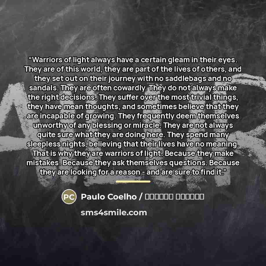 “Warriors of light always have a certain gleam in their eyes. They are of this world, they are part of the lives of others, and they set out on their journey with no saddlebags and no sandals. They are often cowardly. They do not always make the right decisions. They suffer over the most trivial…” quote by Anonymous