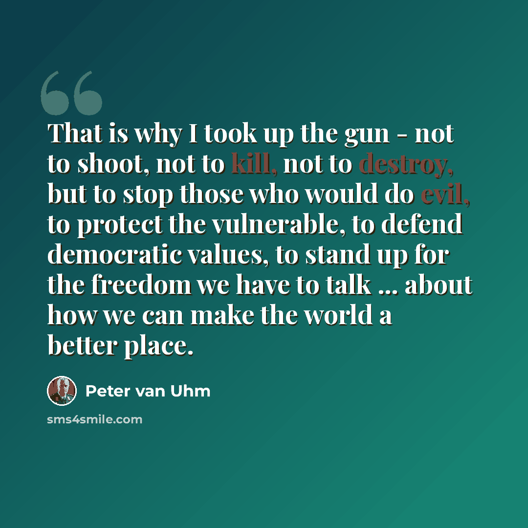 “That is why I took up the gun - not to shoot, not to kill, not to destroy, but to stop those who would do evil, to protect the vulnerable, to defend democratic values, to stand up for the freedom we have to talk ... about how we can make the world a better place.” quote by Peter van Uhm