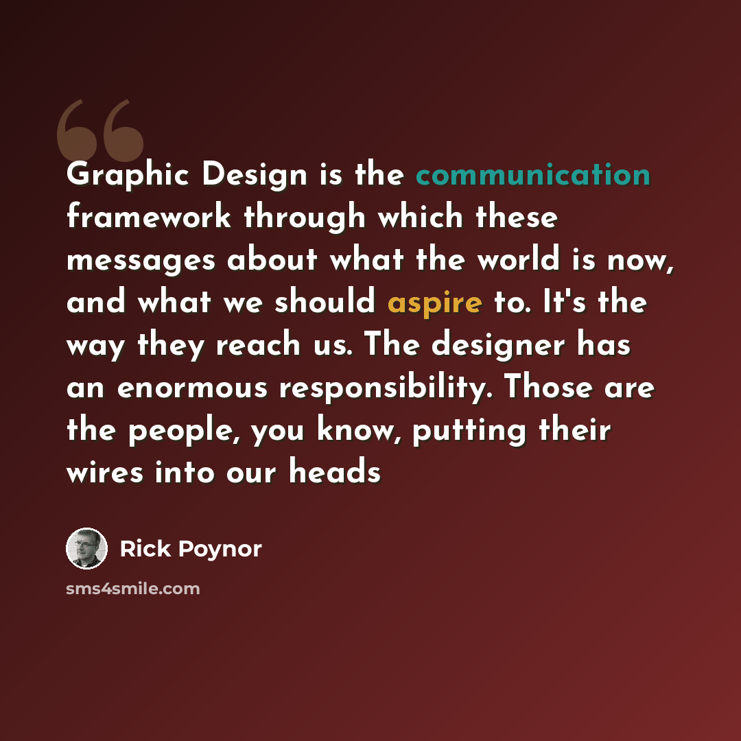 “Graphic Design is the communication framework through which these messages about what the world is now, and what we should aspire to. It's the way they reach us. The designer has an enormous responsibility. Those are the people, you know, putting their wires into our heads” quote by Rick Poynor