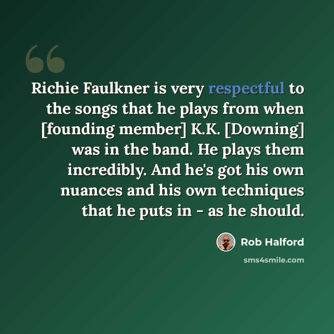 “Richie Faulkner is very respectful to the songs that he plays from when [founding member] K.K. [Downing] was in the band. He plays them incredibly. And he's got his own nuances and his own techniques that he puts in - as he should.” quote by Rob Halford
