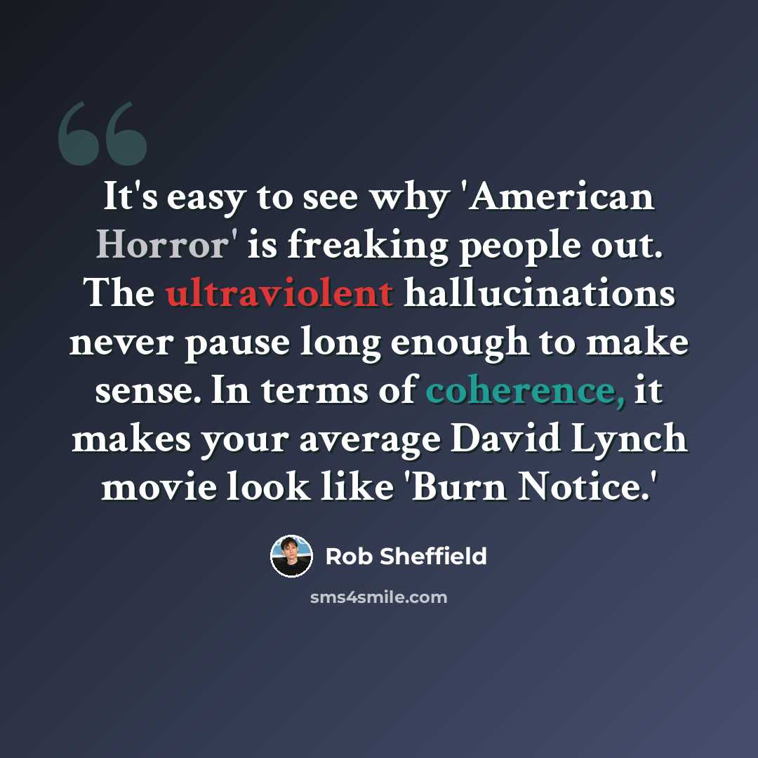“It's easy to see why 'American Horror' is freaking people out. The ultraviolent hallucinations never pause long enough to make sense. In terms of coherence, it makes your average David Lynch movie look like 'Burn Notice.'” quote by Rob Sheffield