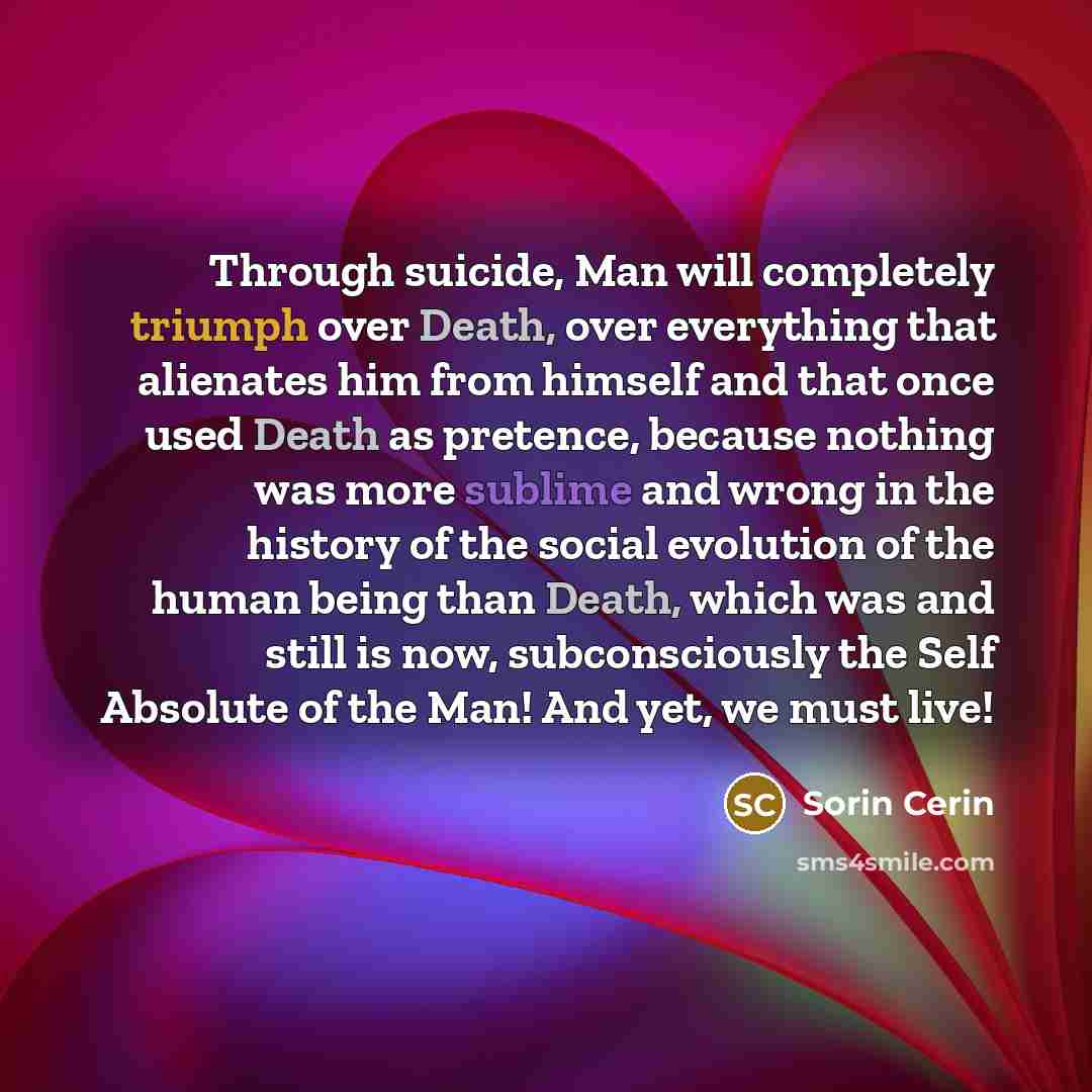 “Through suicide, Man will completely triumph over Death, over everything that alienates him from himself and that once used Death as pretence, because nothing was more sublime and wrong in the history of the social evolution of the human being than Death, which was and still is now, subconsciously…” quote by Sorin Cerin