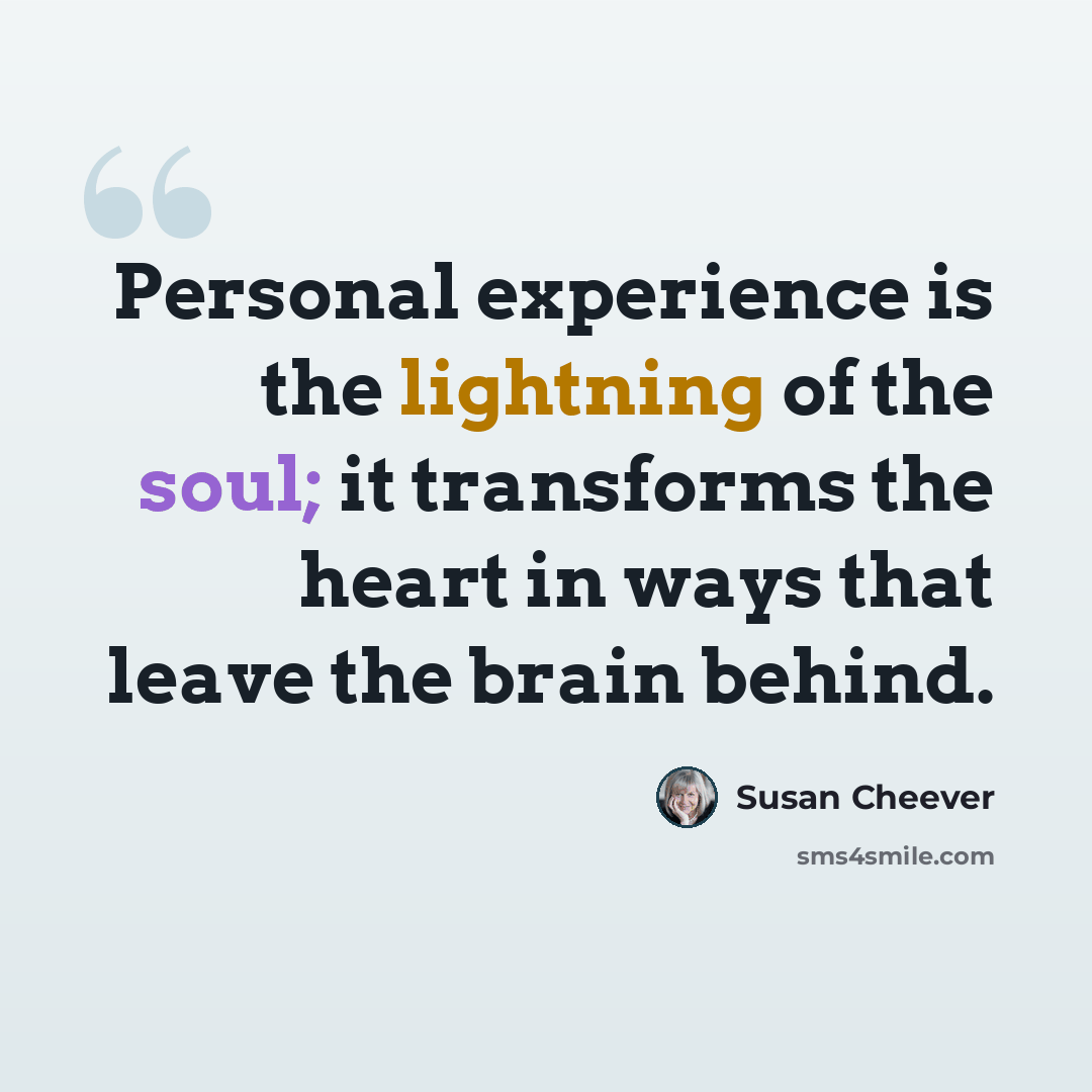 “Personal experience is the lightning of the soul; it transforms the heart in ways that leave the brain behind.” quote by Susan Cheever
