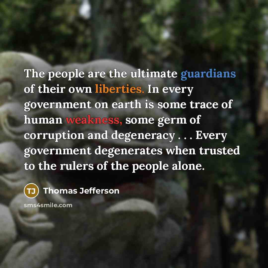 “The people are the ultimate guardians of their own liberties. In every government on earth is some trace of human weakness, some germ of corruption and degeneracy . . . Every government degenerates when trusted to the rulers of the people alone.” quote by Thomas Jefferson