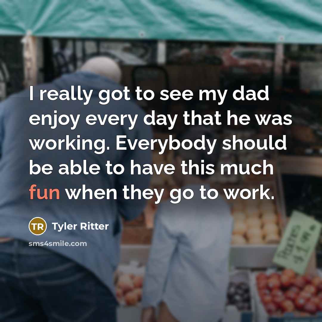 “I really got to see my dad enjoy every day that he was working. Everybody should be able to have this much fun when they go to work.” quote by Tyler Ritter