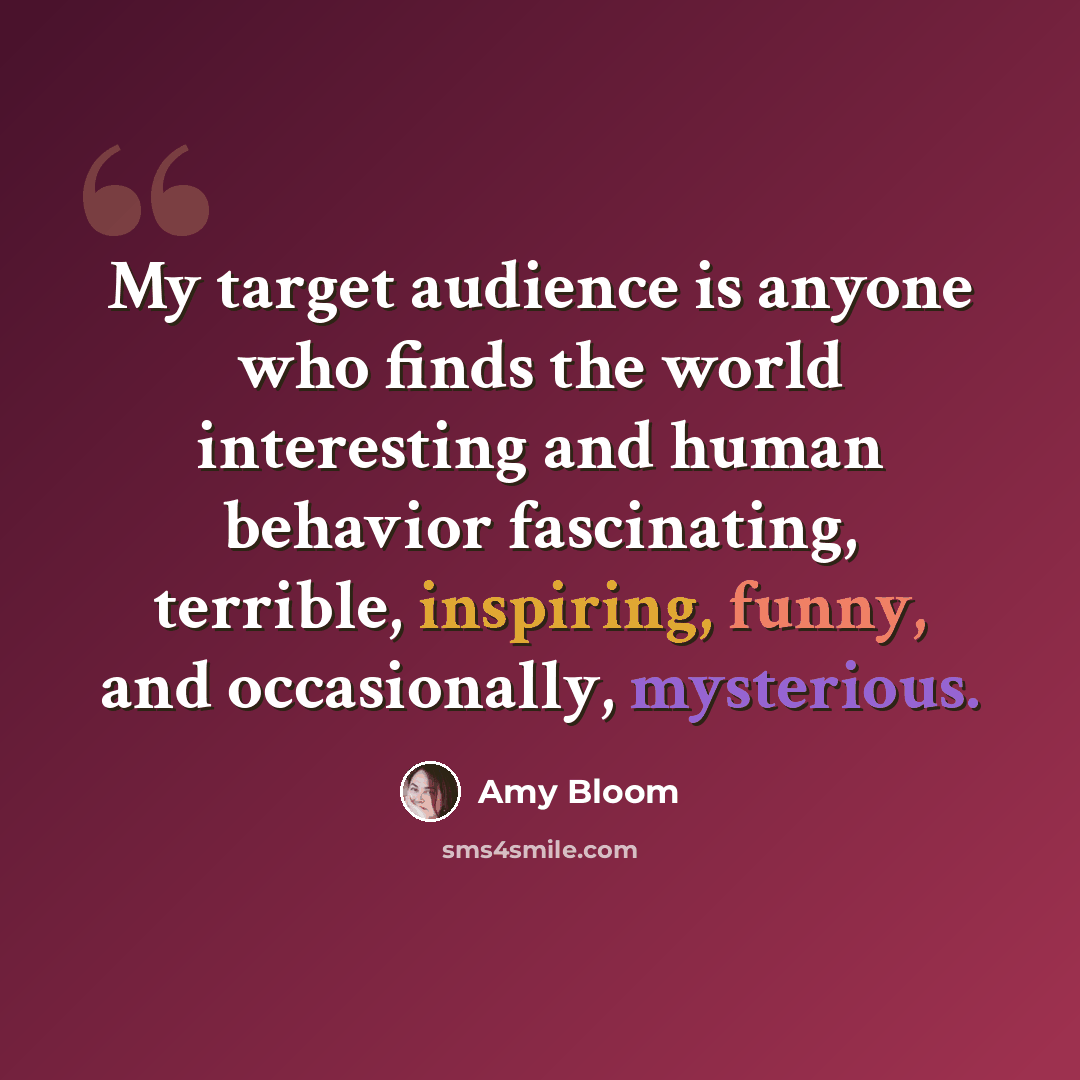 “My target audience is anyone who finds the world interesting and human behavior fascinating, terrible, inspiring, funny, and occasionally, mysterious.” quote by Amy Bloom