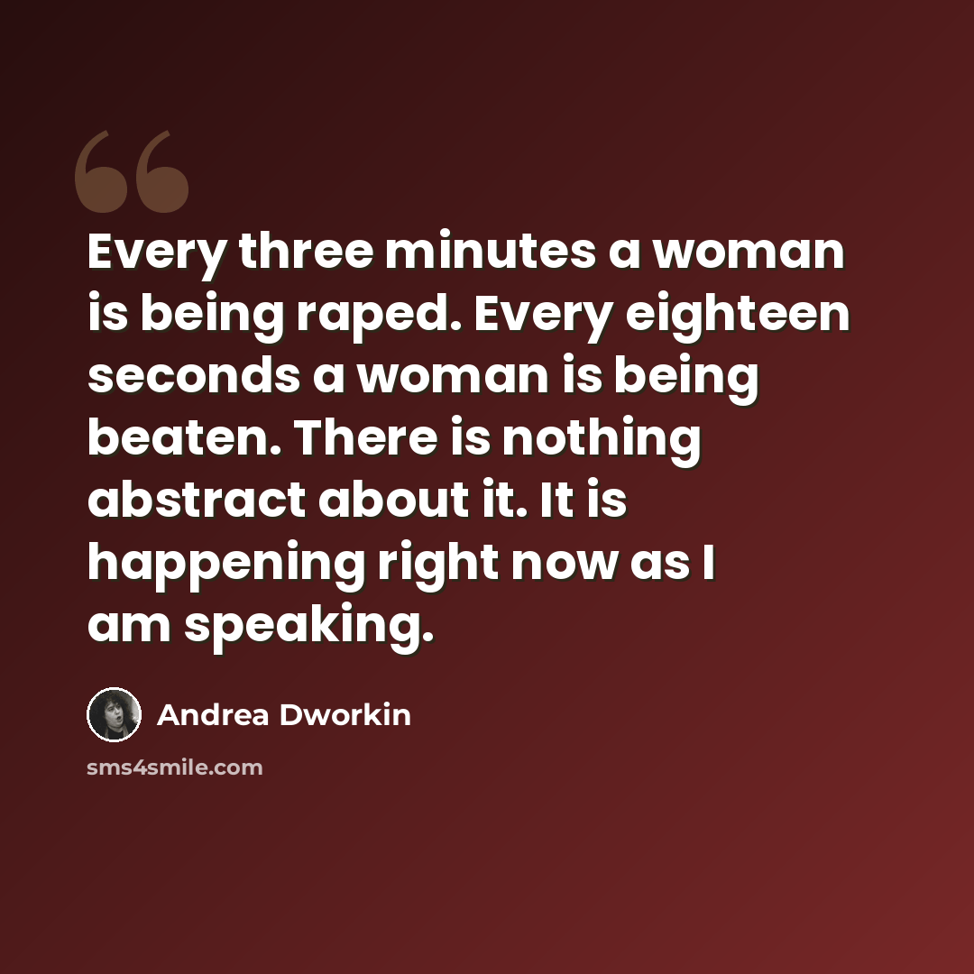 “Every three minutes a woman is being raped. Every eighteen seconds a woman is being beaten. There is nothing abstract about it. It is happening right now as I am speaking.” quote by Andrea Dworkin