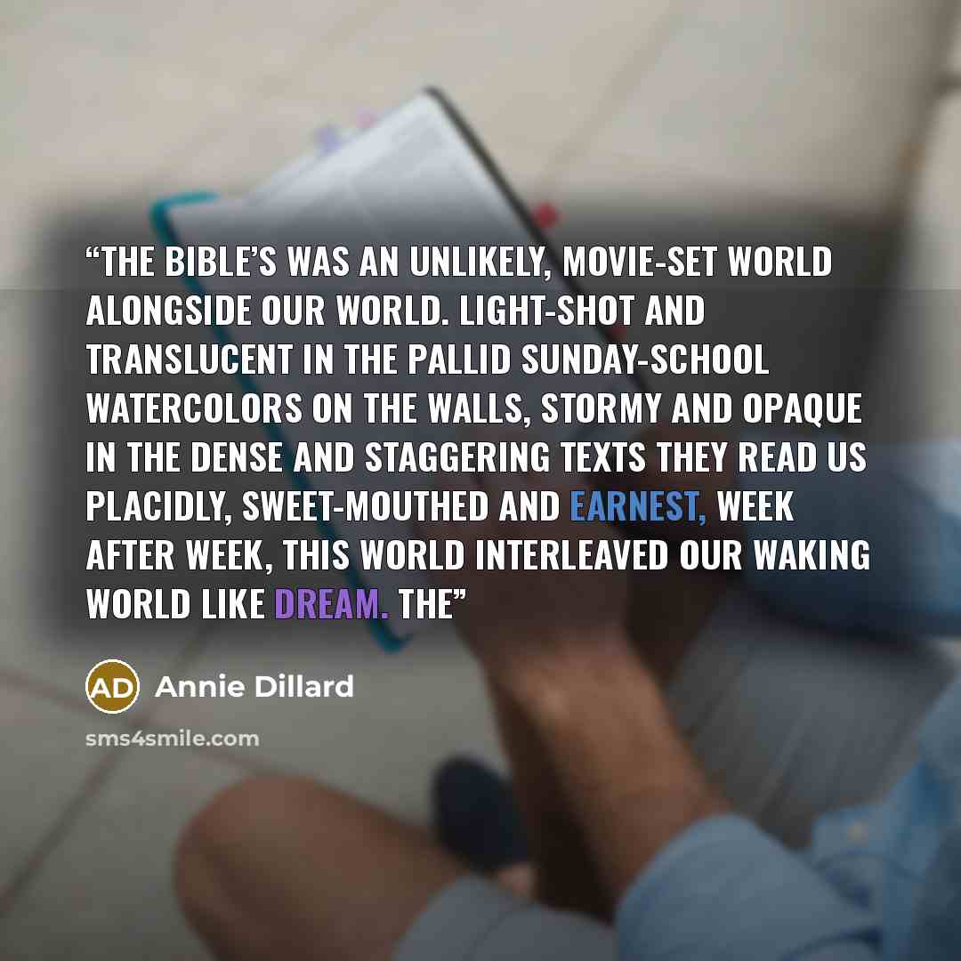 “The Bible’s was an unlikely, movie-set world alongside our world. Light-shot and translucent in the pallid Sunday-school watercolors on the walls, stormy and opaque in the dense and staggering texts they read us placidly, sweet-mouthed and earnest, week after week, this world interleaved our…” quote by Annie Dillard