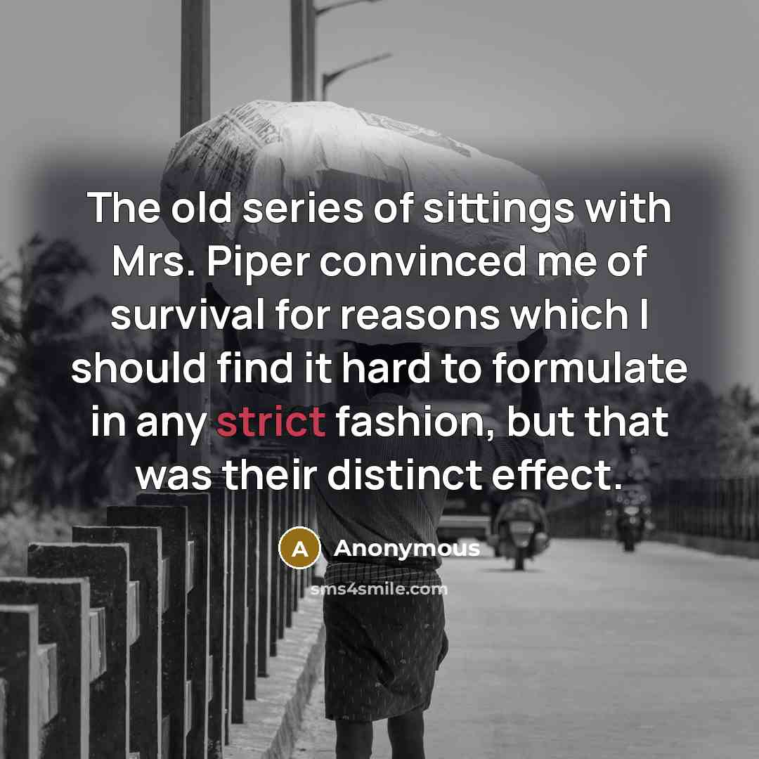 “The old series of sittings with Mrs. Piper convinced me of survival for reasons which I should find it hard to formulate in any strict fashion, but that was their distinct effect.” quote by Anonymous