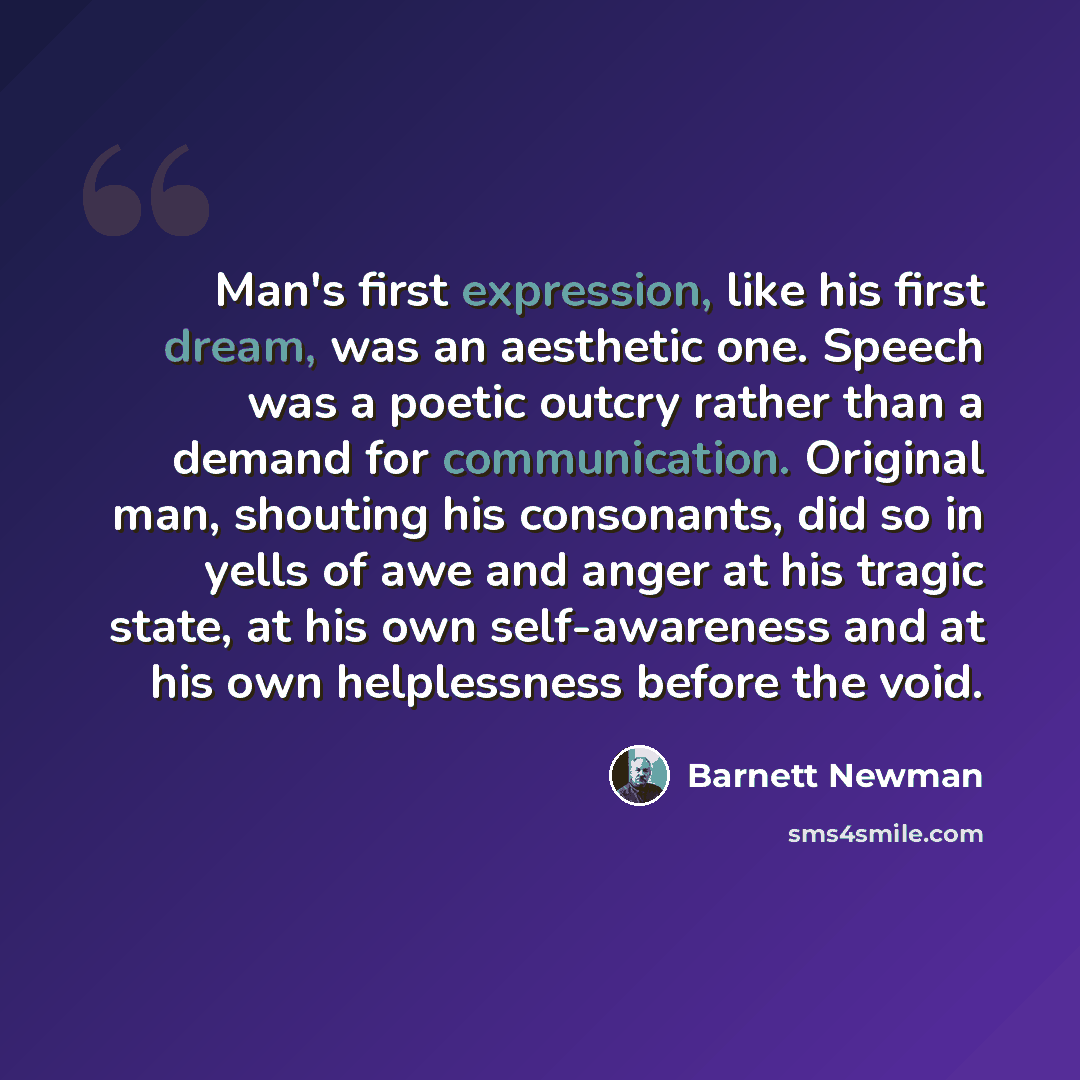 “Man's first expression, like his first dream, was an aesthetic one. Speech was a poetic outcry rather than a demand for communication. Original man, shouting his consonants, did so in yells of awe and anger at his tragic state, at his own self-awareness and at his own helplessness before the void.” quote by Barnett Newman