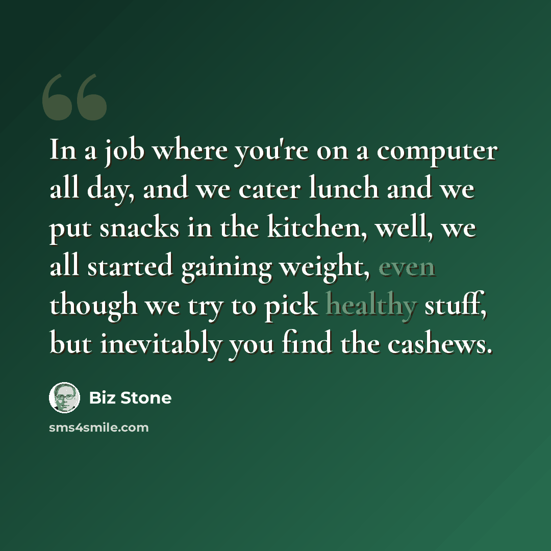 “In a job where you're on a computer all day, and we cater lunch and we put snacks in the kitchen, well, we all started gaining weight, even though we try to pick healthy stuff, but inevitably you find the cashews.” quote by Biz Stone