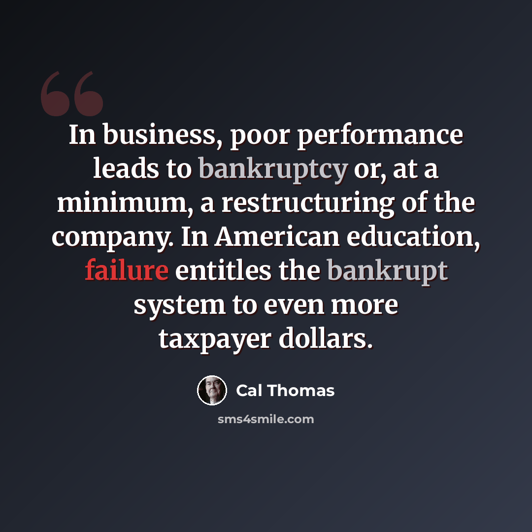 “In business, poor performance leads to bankruptcy or, at a minimum, a restructuring of the company. In American education, failure entitles the bankrupt system to even more taxpayer dollars.” quote by Cal Thomas