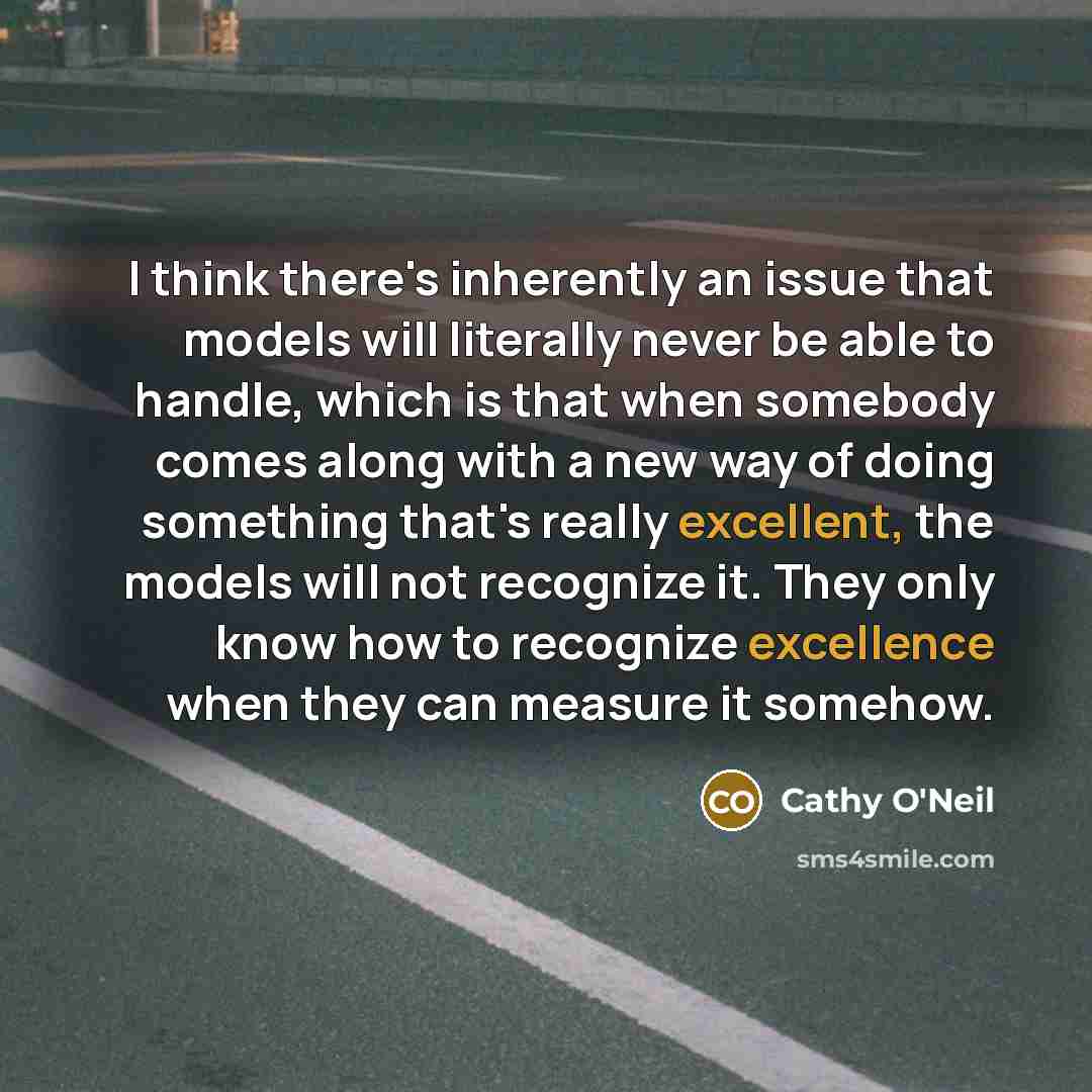 “I think there's inherently an issue that models will literally never be able to handle, which is that when somebody comes along with a new way of doing something that's really excellent, the models will not recognize it. They only know how to recognize excellence when they can measure it somehow.” quote by Cathy O'Neil