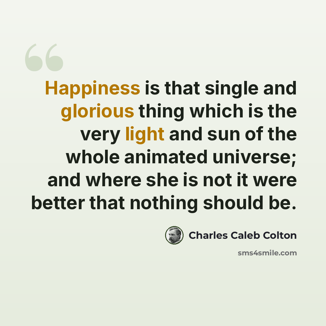 “Happiness is that single and glorious thing which is the very light and sun of the whole animated universe; and where she is not it were better that nothing should be.” quote by Charles Caleb Colton