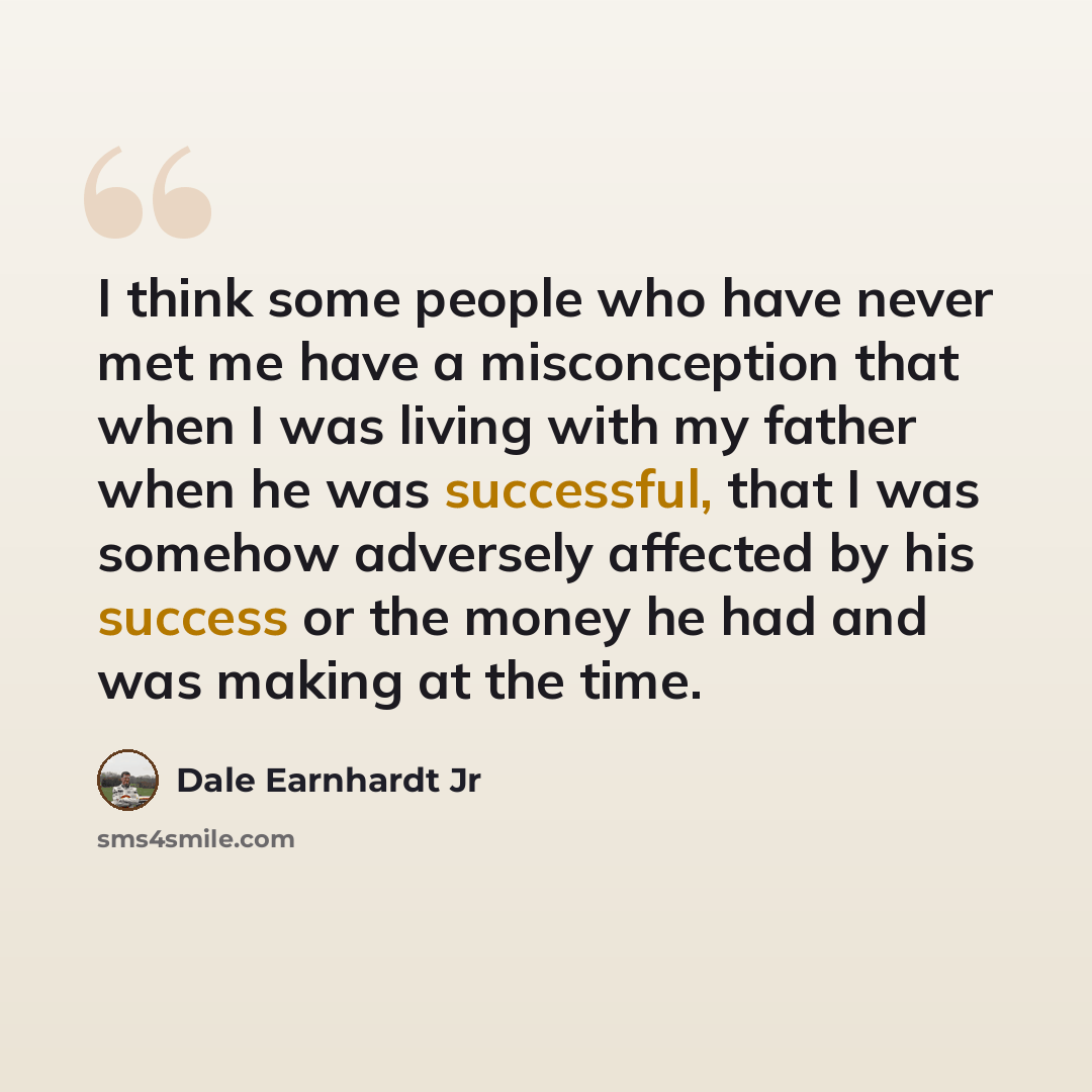“I think some people who have never met me have a misconception that when I was living with my father when he was successful, that I was somehow adversely affected by his success or the money he had and was making at the time.” quote by Dale Earnhardt Jr