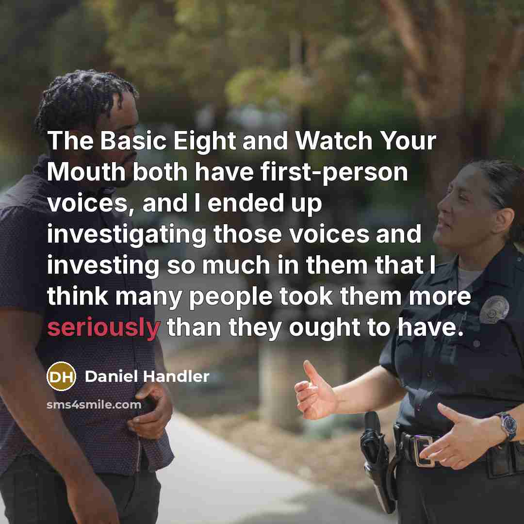 “The Basic Eight and Watch Your Mouth both have first-person voices, and I ended up investigating those voices and investing so much in them that I think many people took them more seriously than they ought to have.” quote by Daniel Handler