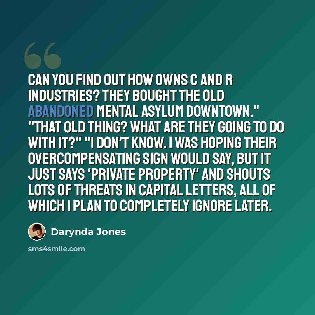“Can you find out how owns C and R industries? They bought the old abandoned mental asylum downtown." "That old thing? What are they going to do with it?" "I don't know. I was hoping their overcompensating sign would say, but it just says 'private property' and shouts lots of threats in capital…” quote by Darynda Jones