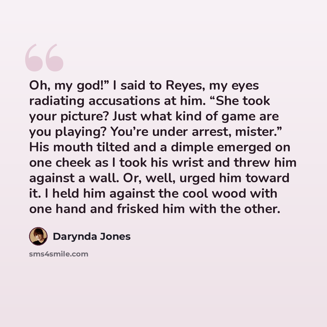 “Oh, my god!” I said to Reyes, my eyes radiating accusations at him. “She took your picture? Just what kind of game are you playing? You’re under arrest, mister.” His mouth tilted and a dimple emerged on one cheek as I took his wrist and threw him against a wall. Or, well, urged him toward it. I…” quote by Darynda Jones