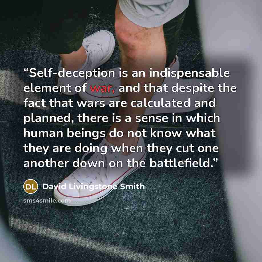 “Self-deception is an indispensable element of war, and that despite the fact that wars are calculated and planned, there is a sense in which human beings do not know what they are doing when they cut one another down on the battlefield.” quote by David Livingstone Smith