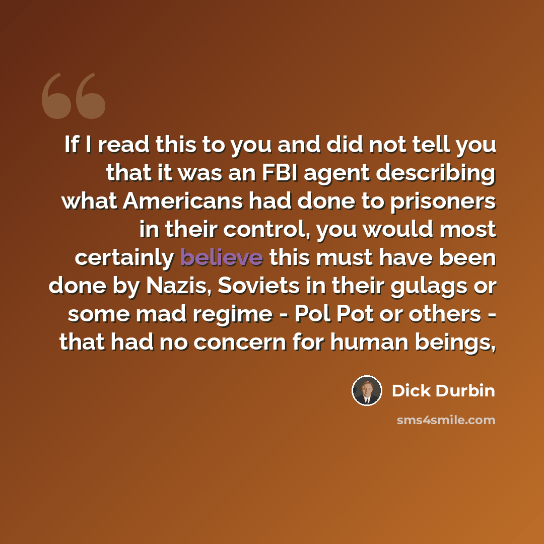 “If I read this to you and did not tell you that it was an FBI agent describing what Americans had done to prisoners in their control, you would most certainly believe this must have been done by Nazis, Soviets in their gulags or some mad regime - Pol Pot or others - that had no concern for human…” quote by Dick Durbin