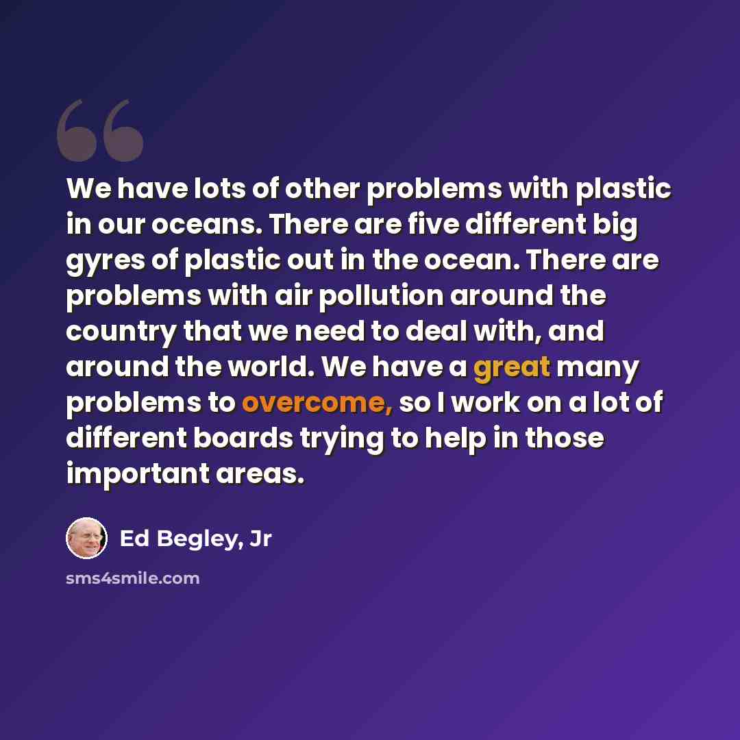 “We have lots of other problems with plastic in our oceans. There are five different big gyres of plastic out in the ocean. There are problems with air pollution around the country that we need to deal with, and around the world. We have a great many problems to overcome, so I work on a lot of…” quote by Ed Begley, Jr