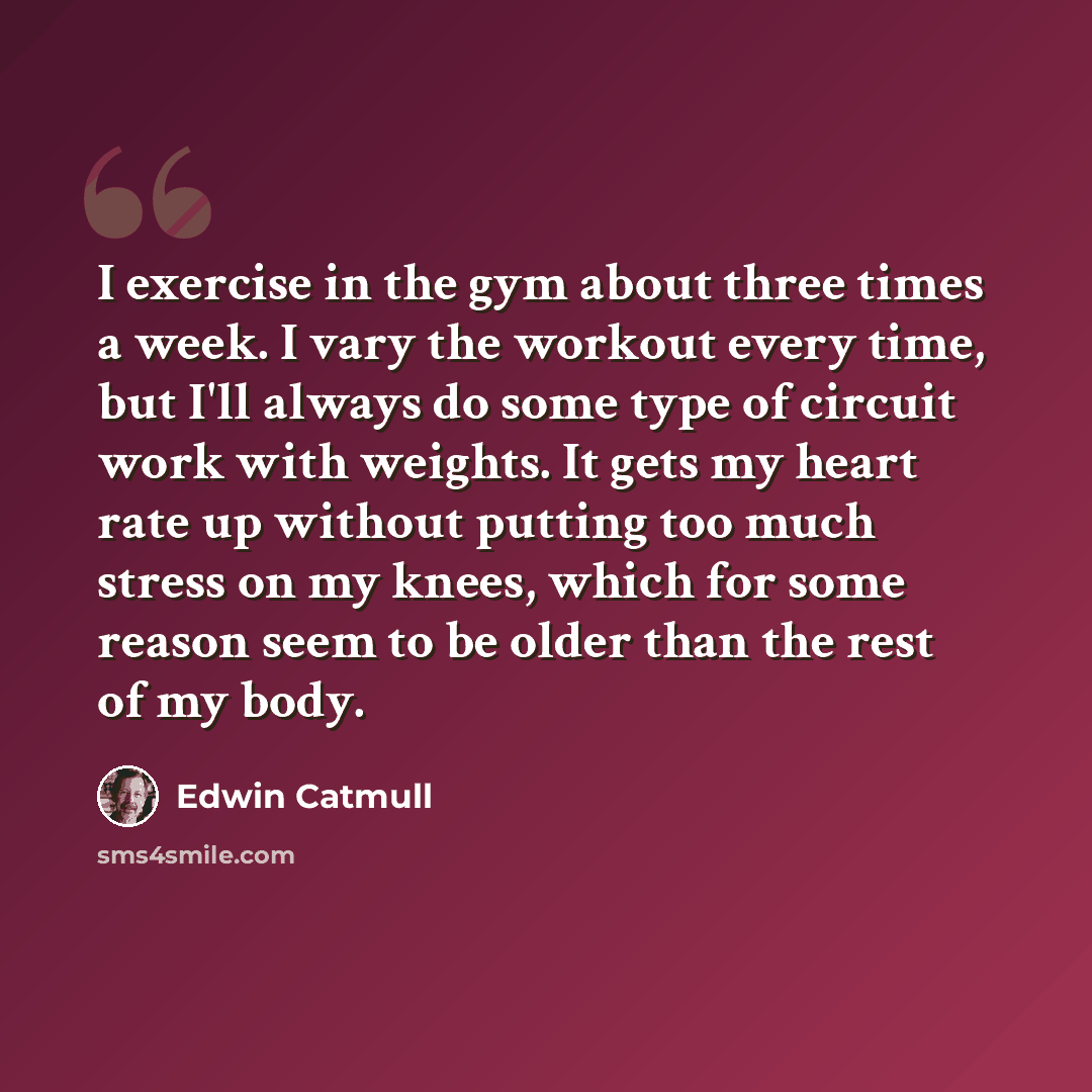 “I exercise in the gym about three times a week. I vary the workout every time, but I'll always do some type of circuit work with weights. It gets my heart rate up without putting too much stress on my knees, which for some reason seem to be older than the rest of my body.” quote by Edwin Catmull
