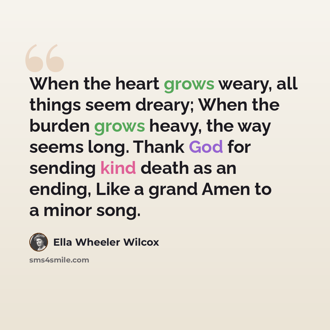 “When the heart grows weary, all things seem dreary; When the burden grows heavy, the way seems long. Thank God for sending kind death as an ending, Like a grand Amen to a minor song.” quote by Ella Wheeler Wilcox