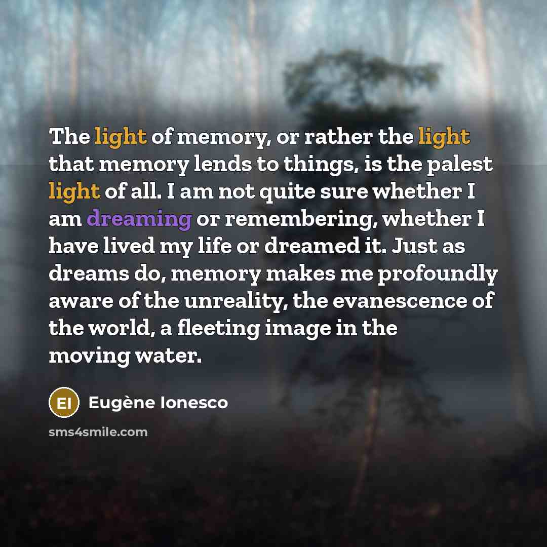 “The light of memory, or rather the light that memory lends to things, is the palest light of all. I am not quite sure whether I am dreaming or remembering, whether I have lived my life or dreamed it. Just as dreams do, memory makes me profoundly aware of the unreality, the evanescence of the…” quote by Eugene Ionesco