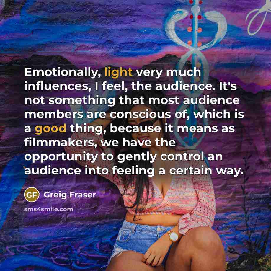“Emotionally, light very much influences, I feel, the audience. It's not something that most audience members are conscious of, which is a good thing, because it means as filmmakers, we have the opportunity to gently control an audience into feeling a certain way.” quote by Greig Fraser