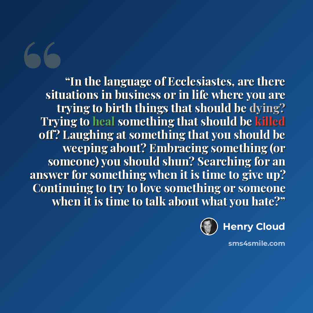“In the language of Ecclesiastes, are there situations in business or in life where you are trying to birth things that should be dying? Trying to heal something that should be killed off? Laughing at something that you should be weeping about? Embracing something (or someone) you should shun?…” quote by Henry Cloud