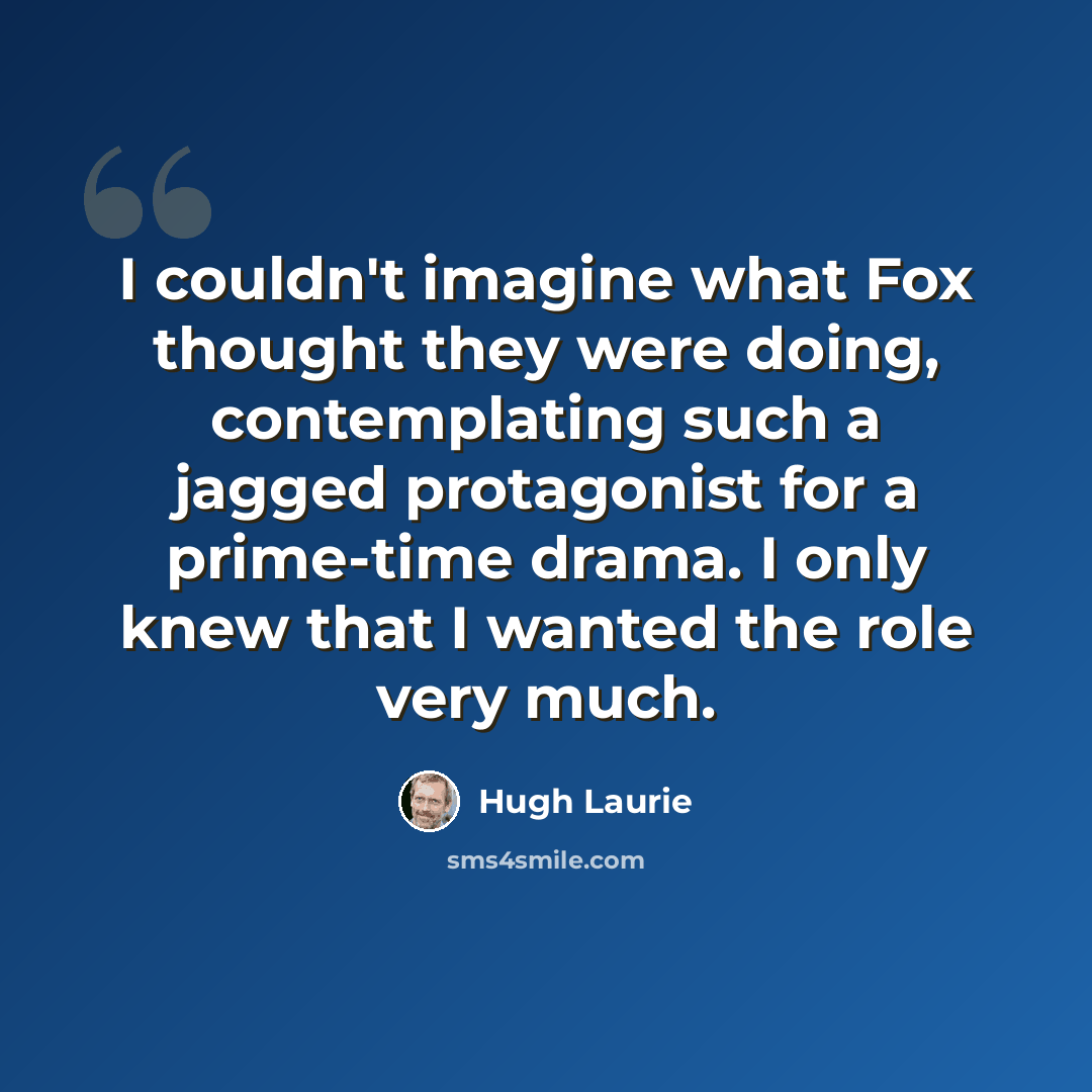 “I couldn't imagine what Fox thought they were doing, contemplating such a jagged protagonist for a prime-time drama. I only knew that I wanted the role very much.” quote by Hugh Laurie