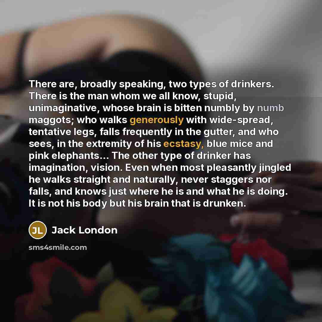 “There are, broadly speaking, two types of drinkers. There is the man whom we all know, stupid, unimaginative, whose brain is bitten numbly by numb maggots; who walks generously with wide-spread, tentative legs, falls frequently in the gutter, and who sees, in the extremity of his ecstasy, blue…” quote by Jack London