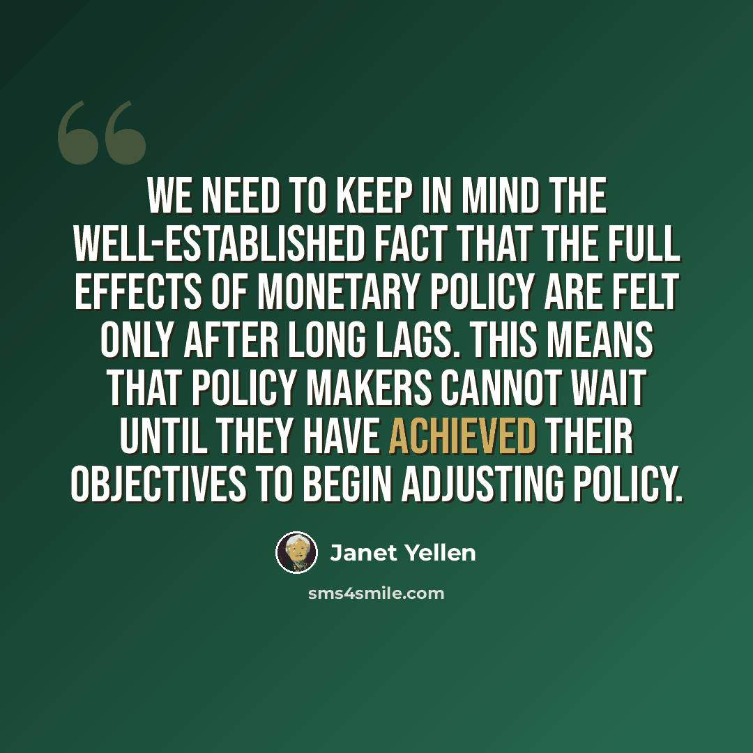 “We need to keep in mind the well-established fact that the full effects of monetary policy are felt only after long lags. This means that policy makers cannot wait until they have achieved their objectives to begin adjusting policy.” quote by Janet Yellen