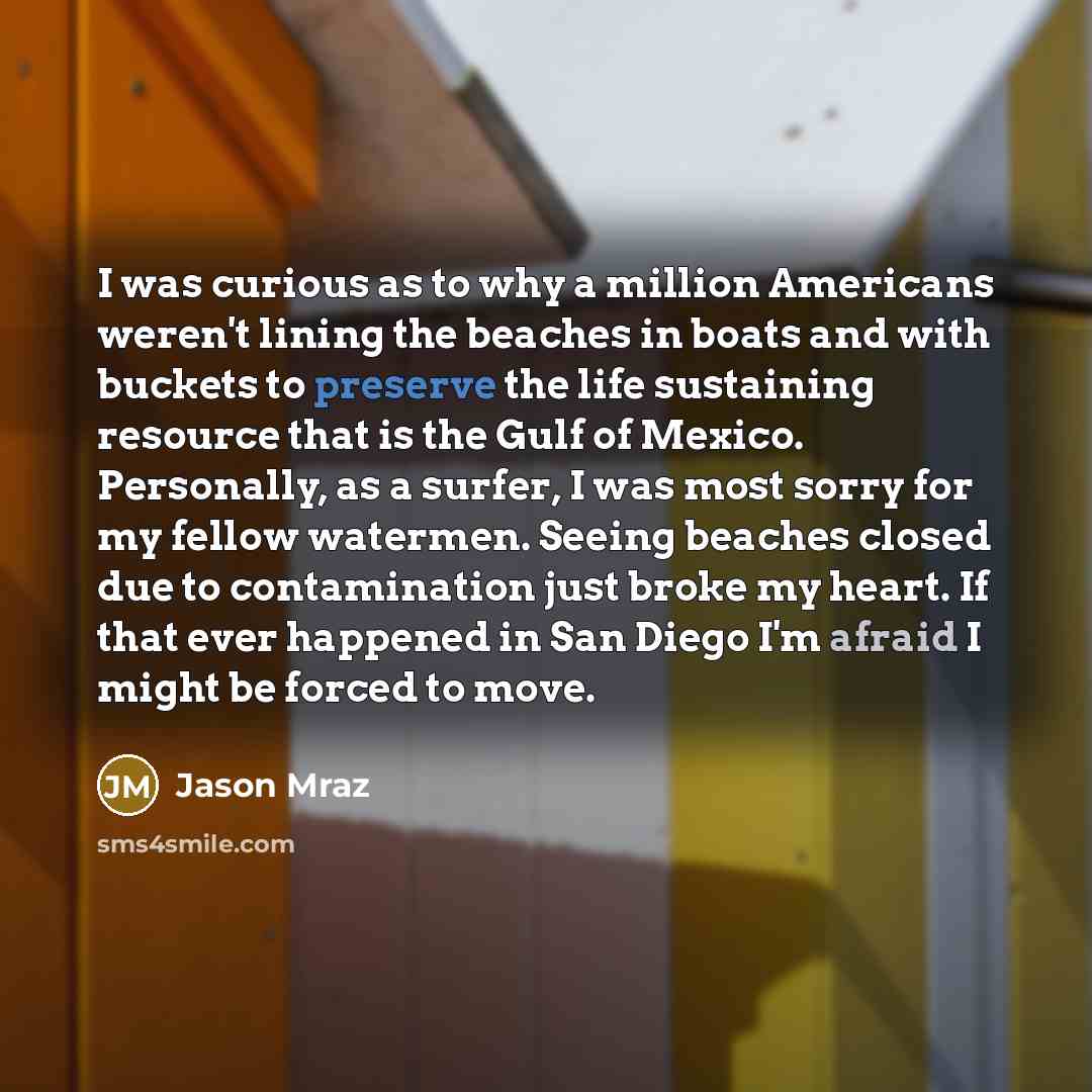“I was curious as to why a million Americans weren't lining the beaches in boats and with buckets to preserve the life sustaining resource that is the Gulf of Mexico. Personally, as a surfer, I was most sorry for my fellow watermen. Seeing beaches closed due to contamination just broke my heart. If…” quote by Jason Mraz