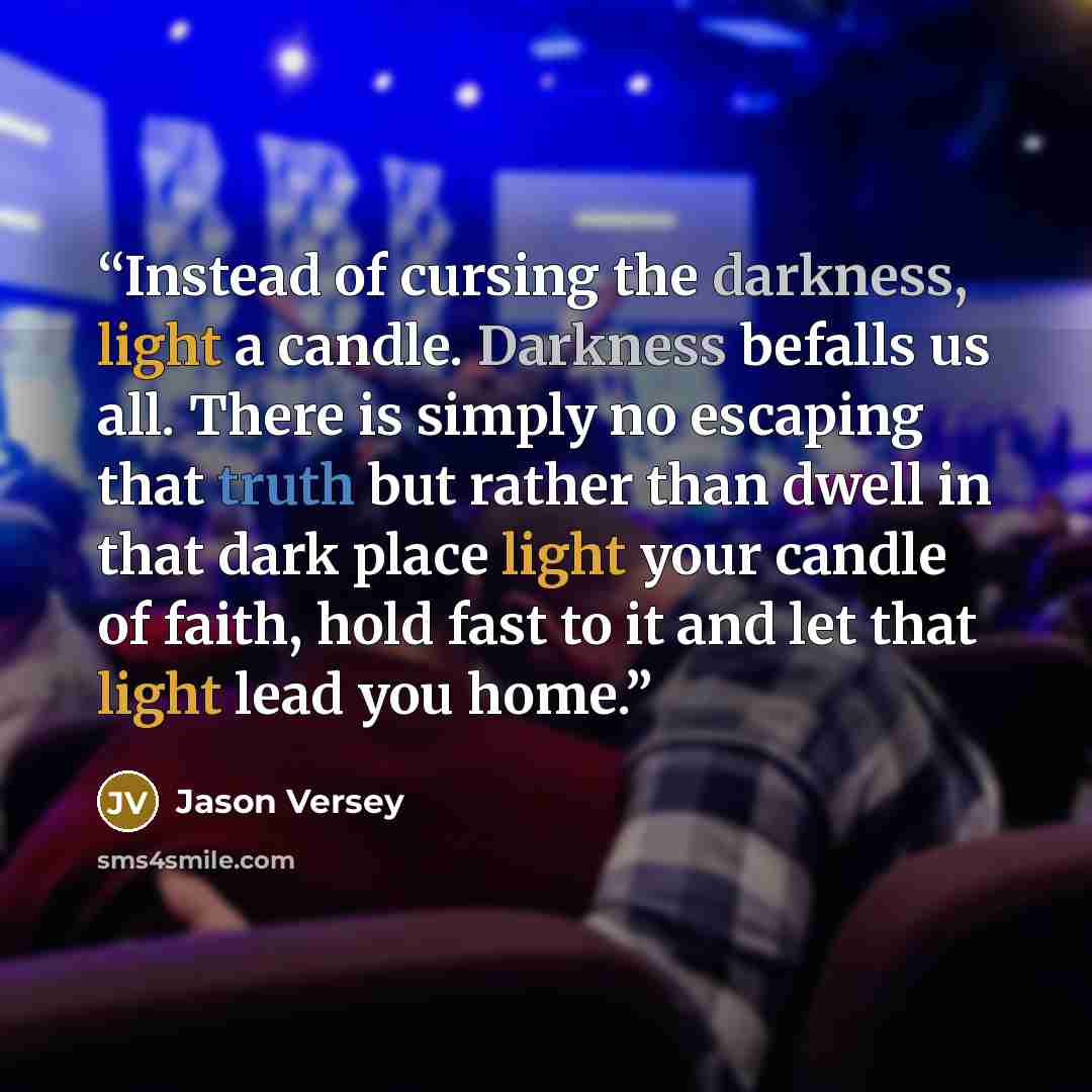 “Instead of cursing the darkness, light a candle. Darkness befalls us all. There is simply no escaping that truth but rather than dwell in that dark place light your candle of faith, hold fast to it and let that light lead you home.” quote by Jason Versey