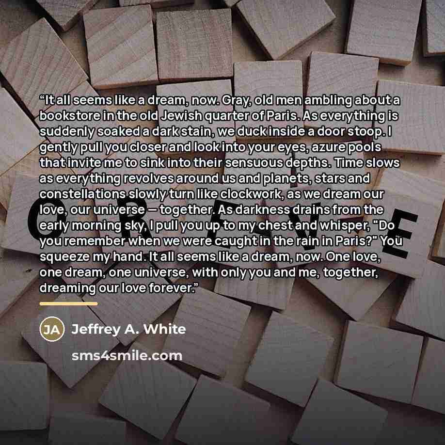 “It all seems like a dream, now. Gray, old men ambling about a bookstore in the old Jewish quarter of Paris. As everything is suddenly soaked a dark stain, we duck inside a door stoop. I gently pull you closer and look into your eyes, azure pools that invite me to sink into their sensuous depths…” quote by Jeffrey A. White