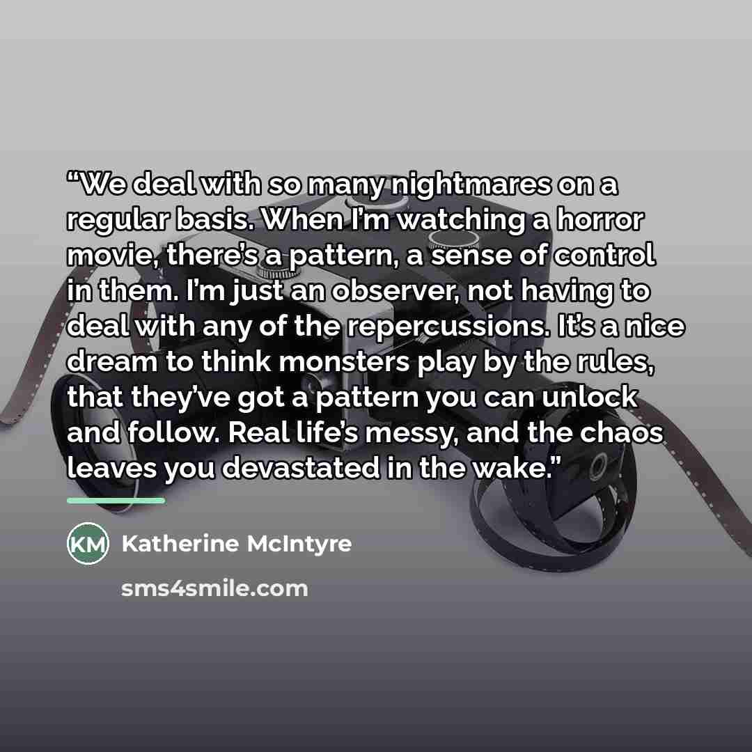 “We deal with so many nightmares on a regular basis. When I’m watching a horror movie, there’s a pattern, a sense of control in them. I’m just an observer, not having to deal with any of the repercussions. It’s a nice dream to think monsters play by the rules, that they’ve got a pattern you can…” quote by Katherine McIntyre