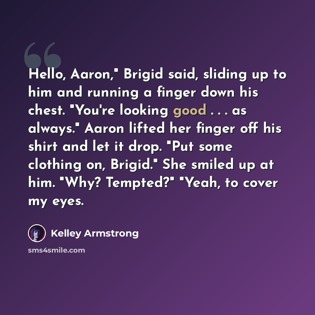 “Hello, Aaron," Brigid said, sliding up to him and running a finger down his chest. "You're looking good . . . as always." Aaron lifted her finger off his shirt and let it drop. "Put some clothing on, Brigid." She smiled up at him. "Why? Tempted?" "Yeah, to cover my eyes.” quote by Kelley Armstrong