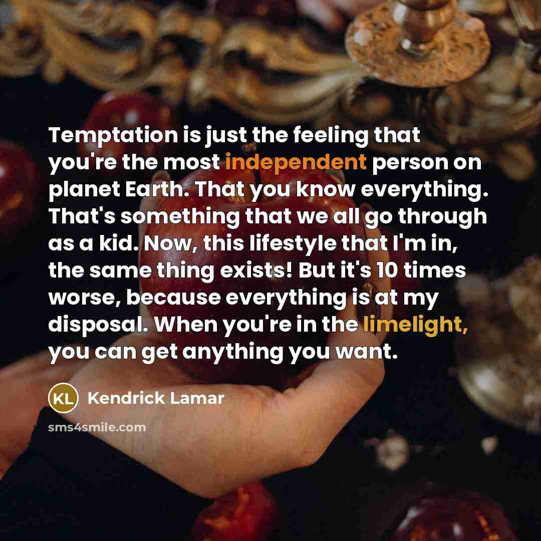 “Temptation is just the feeling that you're the most independent person on planet Earth. That you know everything. That's something that we all go through as a kid. Now, this lifestyle that I'm in, the same thing exists! But it's 10 times worse, because everything is at my disposal. When you're in…” quote by Kendrick Lamar